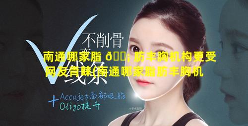 南通哪家脂 🐡 肪丰胸机构更受网友青睐(南通哪家脂肪丰胸机 🦢 构更受网友青睐一些)